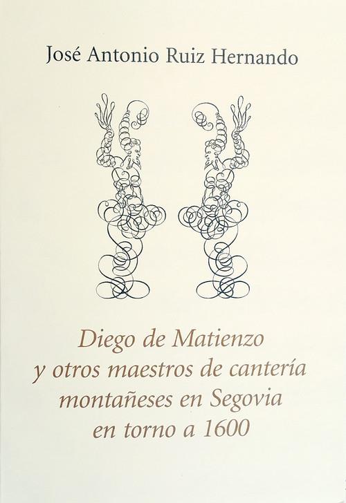 DIEGO DE MATIENZO Y OTROS MAESTROS DE CANTERÍA MONTAÑESES EN SEGOVIA EN TORNO A 1600 | 9788417118068 | RUIZ HERNANDO, JOSE ANTONIO