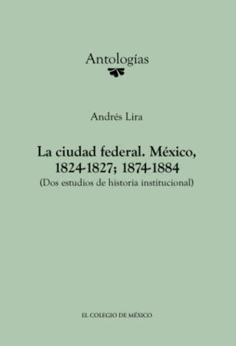 CIUDAD FEDERAL, LA. MÉXICO, 1824-1827; 1874-1884 | 9786074623383 | LIRA, ANDRÉS