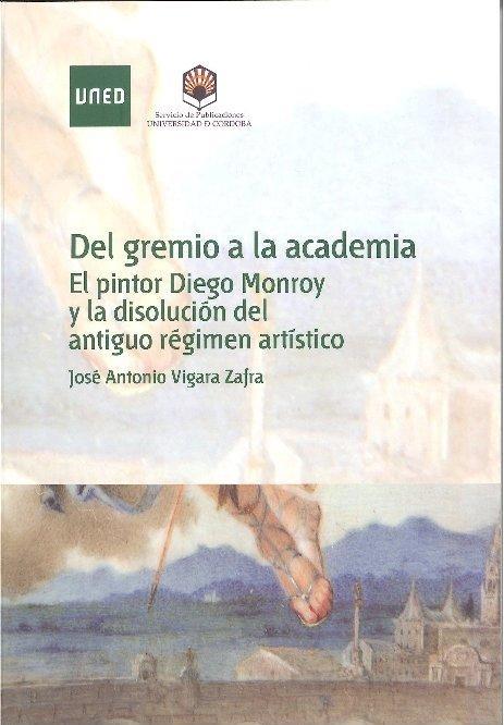 DEL GREMIO A LA ACADEMIA. EL PINTOR DIEGO MONROY Y LA DISOLUCIÓN DEL ANTIGUO RÉGIMEN ARTÍSTICO | 9788499270777 | VIGARA