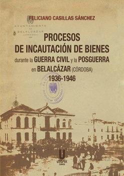 PROCESOS DE INCAUTACIÓN DE BIENES DURANTE LA GUERRA CIVIL Y LA POSGUERRA EN BELALCÁZAR (CORDOBA) 1936-1946 | 9788412593099 | CASILLAS SÁNCHEZ, FELICIANO