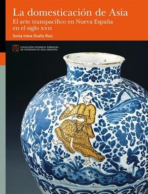 DOMESTICACIÓN DE ASIA, LA. EL ARTE TRANSPACÍFICO EN NUEVA ESPAÑA EN EL SIGLO XVII | 9788413409481 | OCAÑA RUIZ, SONIA IRENE